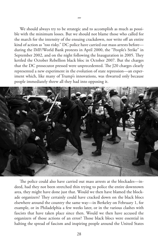 We should always try to be strategic and to accomplish as much as possi ble with the minimum losses. But we should not blame those who called for the march for the intensity of the ensuing crackdown, nor write off an entire kind of action as “t0o risky” DC police have carried out mass arrests before- during the IMF/World Bank protests in April 2000, the “Peoples Strike in September 2002, and on the night following the Inauguration in 2005. They Kettled the October Rebellion black bloc in October 2007. But the charges that the DC prosecutor pressed were unprecedented. The J20 charges clearly represented a new experiment in the evolution of state repression—an exper iment which, like many of Trump’s innovations, was thwarted only because people immediately threw all they had into opposing it  The police could also have carried out mass arrests at the blockades—in deed, had they not been stretched thin trying to police the entire downtown area, they might have done just that. Would we then have blamed the block ade organizers? They certainly could have cracked down on the black blocs elsewhere around the country the same way—in Berkeley on February 1, for example, or in Philadelphia a few weeks later, or in the various clashes with fascists that have taken place since then. Would we then have accused the organizers of those actions of an error? Those black blocs were essential in halting the spread of fascism and inspiring people around the United States  2 
